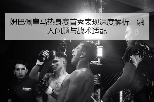 姆巴佩皇马热身赛首秀表现深度解析：融入问题与战术适配