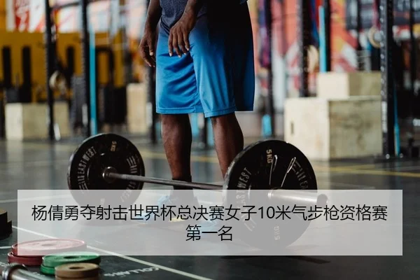 杨倩勇夺射击世界杯总决赛女子10米气步枪资格赛第一名